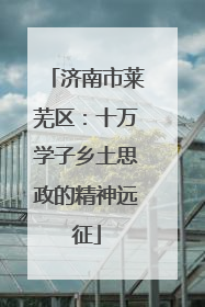 济南市莱芜区：十万学子乡土思政的精神远征