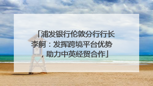 浦发银行伦敦分行行长李舸：发挥跨境平台优势，助力中英经贸合作
