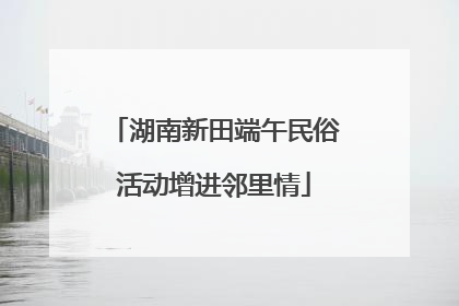 湖南新田端午民俗活动增进邻里情