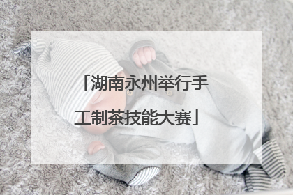 湖南永州举行手工制茶技能大赛