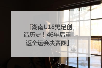 湖南U18男足创造历史！46年后重返全运会决赛圈