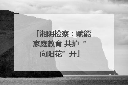 湘阴检察：赋能家庭教育 共护“向阳花”开