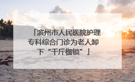 滨州市人民医院护理专科综合门诊为老人卸下“千斤枷锁”