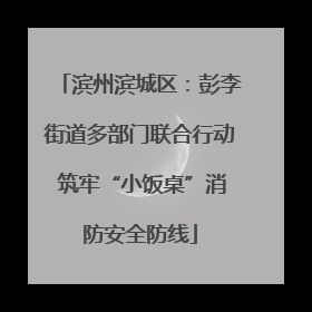滨州滨城区：彭李街道多部门联合行动 筑牢“小饭桌”消防安全防线