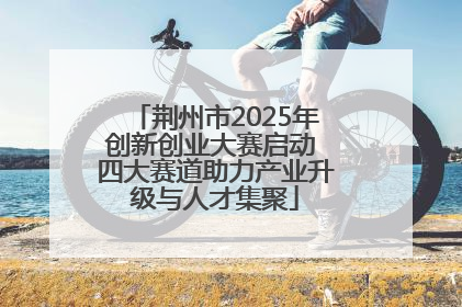荆州市2025年创新创业大赛启动 四大赛道助力产业升级与人才集聚