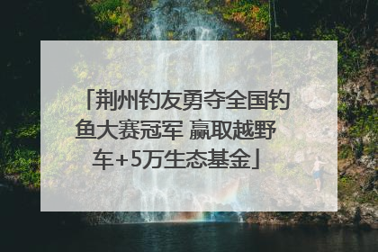 荆州钓友勇夺全国钓鱼大赛冠军 赢取越野车+5万生态基金