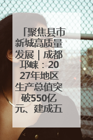 聚焦县市新城高质量发展｜成都邛崃：2027年地区生产总值突破550亿元、建成五百亿级园区
