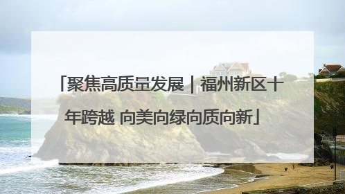 聚焦高质量发展｜福州新区十年跨越 向美向绿向质向新