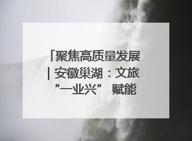 聚焦高质量发展｜安徽巢湖：文旅“一业兴” 赋能“百业旺”