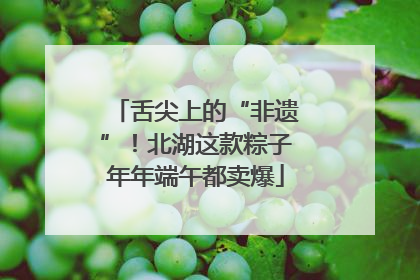 舌尖上的“非遗”！北湖这款粽子年年端午都卖爆