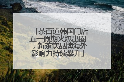 茶百道韩国门店五一假期火爆出圈，新茶饮品牌海外影响力持续攀升