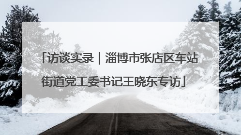 访谈实录｜淄博市张店区车站街道党工委书记王晓东专访