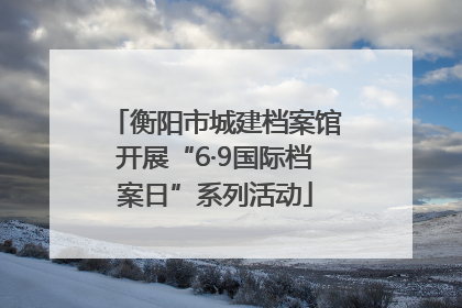 衡阳市城建档案馆开展“6·9国际档案日”系列活动