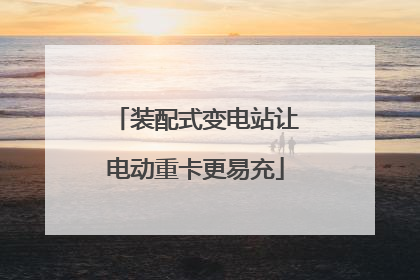 装配式变电站让电动重卡更易充
