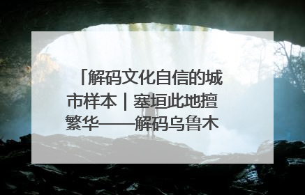 解码文化自信的城市样本｜塞垣此地擅繁华——解码乌鲁木齐的文化自信样本