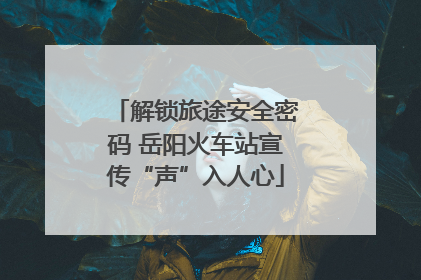 解锁旅途安全密码 岳阳火车站宣传“声”入人心