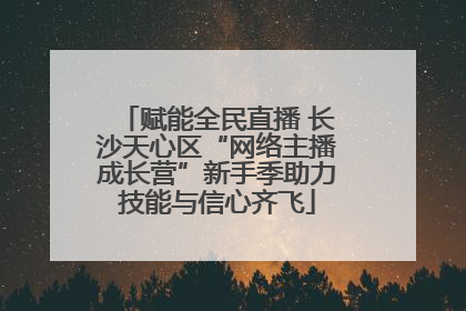 赋能全民直播 长沙天心区“网络主播成长营”新手季助力技能与信心齐飞