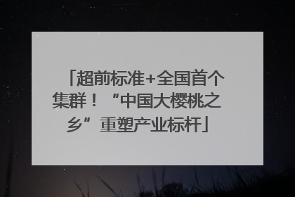 超前标准+全国首个集群！“中国大樱桃之乡”重塑产业标杆