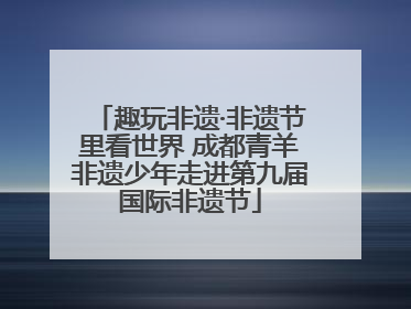 趣玩非遗·非遗节里看世界 成都青羊非遗少年走进第九届国际非遗节