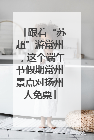 跟着“苏超”游常州，这个端午节假期常州景点对扬州人免票
