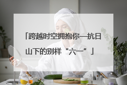 跨越时空拥抱你—抗日山下的别样“六一”