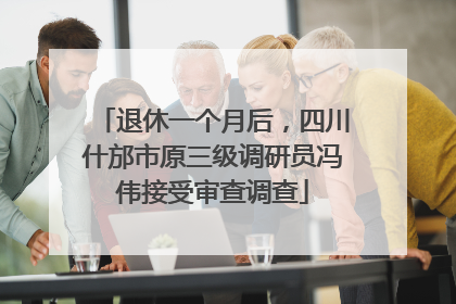 退休一个月后，四川什邡市原三级调研员冯伟接受审查调查