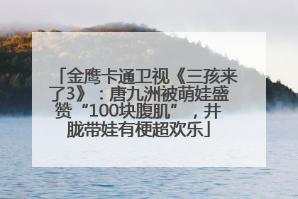 金鹰卡通卫视《三孩来了3》：唐九洲被萌娃盛赞“100块腹肌”，井胧带娃有梗超欢乐