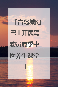 青岛城阳巴士开展驾驶员夏季中医养生课堂