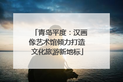 青岛平度：汉画像艺术馆倾力打造文化旅游新地标