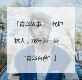 青岛故事｜三代护林人，76年为一朵“青岛百合”