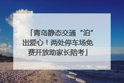 青岛静态交通“泊”出爱心！两处停车场免费开放助家长陪考