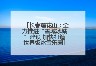 长春莲花山：全力推进“雪域冰城”建设 加快打造世界级冰雪乐园