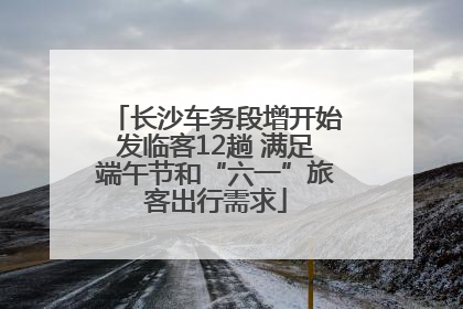 长沙车务段增开始发临客12趟 满足端午节和“六一”旅客出行需求