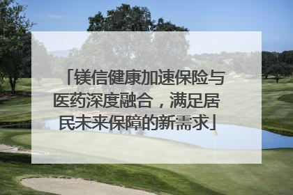 镁信健康加速保险与医药深度融合，满足居民未来保障的新需求