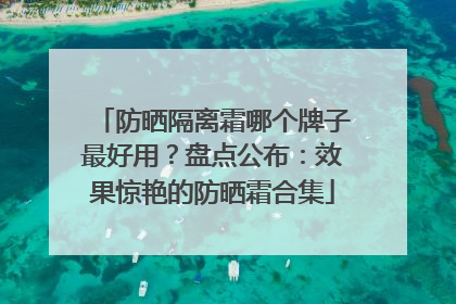 防晒隔离霜哪个牌子最好用？盘点公布：效果惊艳的防晒霜合集
