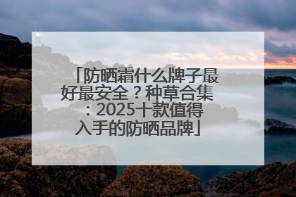 防晒霜什么牌子最好最安全？种草合集：2025十款值得入手的防晒品牌