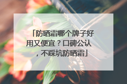 防晒霜哪个牌子好用又便宜？口碑公认，不踩坑防晒霜