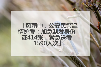 风雨中，公安民警温情护考：加急制发身份证414张，紧急送考1590人次