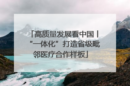 高质量发展看中国丨“一体化”打造省级毗邻医疗合作样板