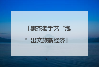 黑茶老手艺“泡”出文旅新经济