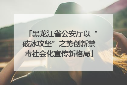 黑龙江省公安厅以“破冰攻坚”之势创新禁毒社会化宣传新格局