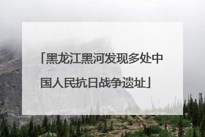 黑龙江黑河发现多处中国人民抗日战争遗址