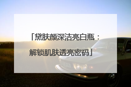 黛肤颜深洁亮白瓶：解锁肌肤透亮密码