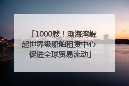 1000艘！渤海湾崛起世界级船舶租赁中心 促进全球贸易流动