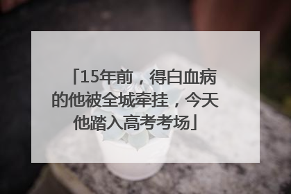 15年前，得白血病的他被全城牵挂，今天他踏入高考考场