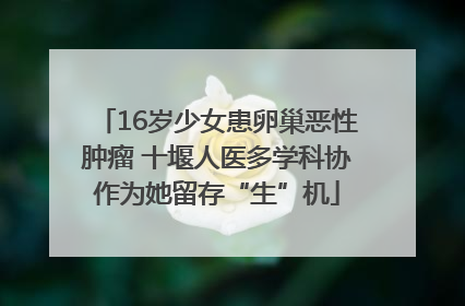 16岁少女患卵巢恶性肿瘤 十堰人医多学科协作为她留存“生”机