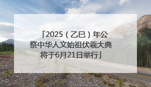2025（乙巳）年公祭中华人文始祖伏羲大典将于6月21日举行