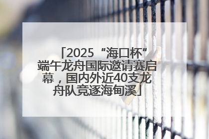 2025“海口杯”端午龙舟国际邀请赛启幕，国内外近40支龙舟队竞逐海甸溪