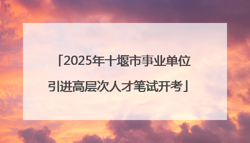 2025年十堰市事业单位引进高层次人才笔试开考