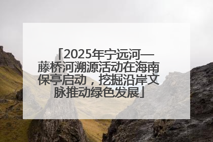 2025年宁远河—藤桥河溯源活动在海南保亭启动，挖掘沿岸文脉推动绿色发展